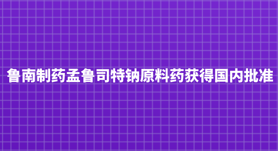 鲁南制药孟鲁司特钠原料药获得国内批准